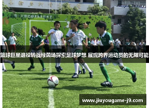 篮球巨星退役转战绿茵场探索足球梦想 展现跨界运动员的无限可能